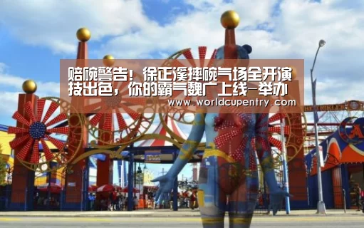 赔碗警告!徐正溪摔碗气场全开演技出色,你的霸气魏广上线-举办城市(图1) 世界杯中文网