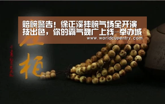 赔碗警告!徐正溪摔碗气场全开演技出色,你的霸气魏广上线-举办城市(图3) 世界杯中文网